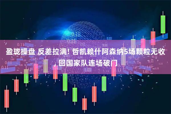 盈珑操盘 反差拉满! 哲凯赖什阿森纳5场颗粒无收, 回国家队连场破门