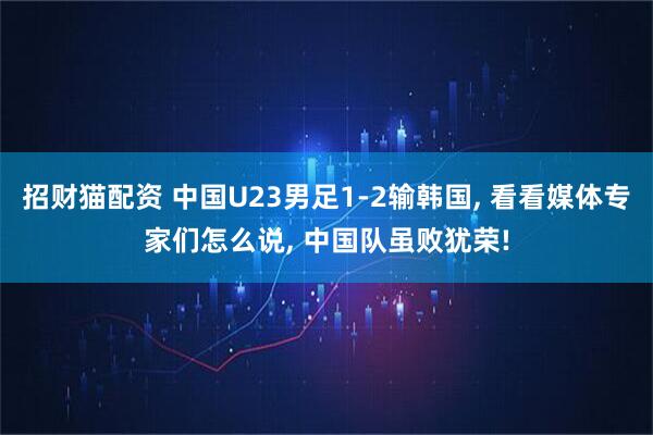 招财猫配资 中国U23男足1-2输韩国, 看看媒体专家们怎么说, 中国队虽败犹荣!