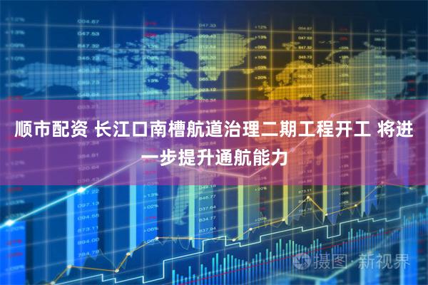 顺市配资 长江口南槽航道治理二期工程开工 将进一步提升通航能力