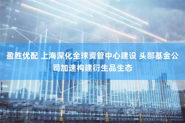 盈胜优配 上海深化全球资管中心建设 头部基金公司加速构建衍生品生态