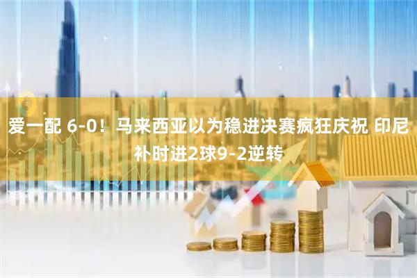 爱一配 6-0！马来西亚以为稳进决赛疯狂庆祝 印尼补时进2球9-2逆转