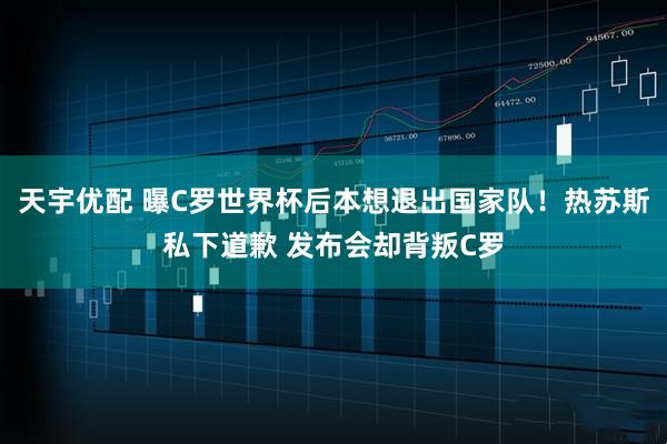 天宇优配 曝C罗世界杯后本想退出国家队！热苏斯私下道歉 发布会却背叛C罗