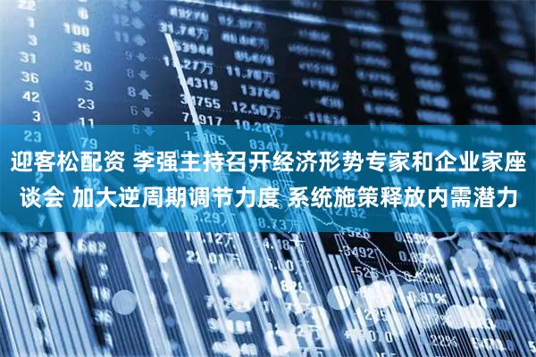 迎客松配资 李强主持召开经济形势专家和企业家座谈会 加大逆周期调节力度 系统施策释放内需潜力