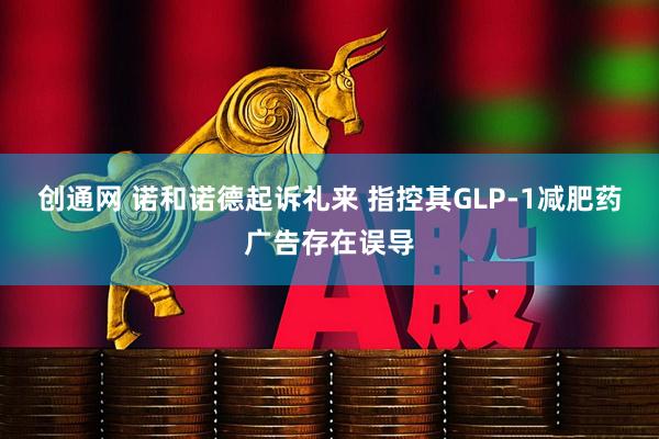 创通网 诺和诺德起诉礼来 指控其GLP-1减肥药广告存在误导