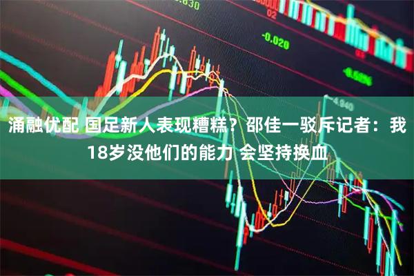 涌融优配 国足新人表现糟糕？邵佳一驳斥记者：我18岁没他们的能力 会坚持换血