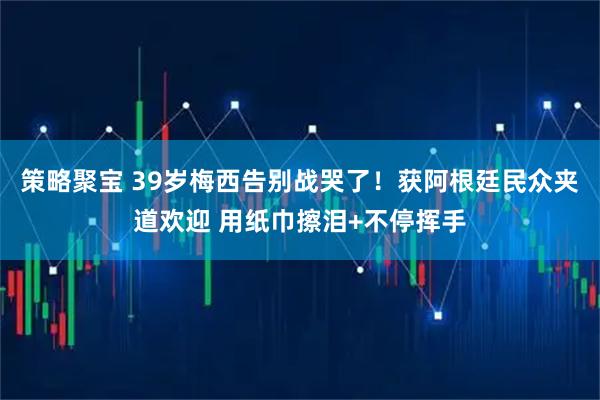 策略聚宝 39岁梅西告别战哭了！获阿根廷民众夹道欢迎 用纸巾擦泪+不停挥手