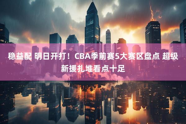 稳益配 明日开打！CBA季前赛5大赛区盘点 超级新援扎堆看点十足