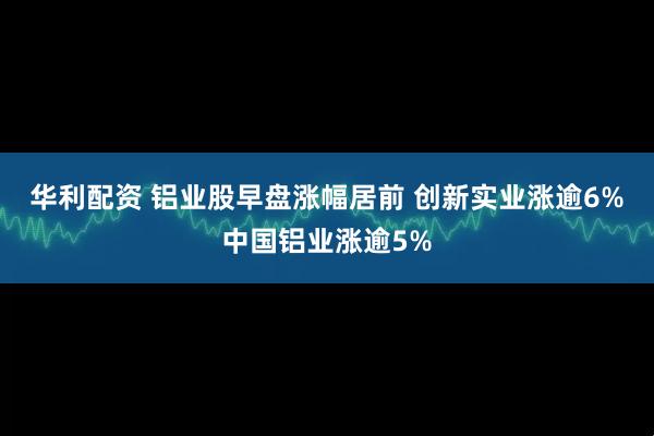 华利配资 铝业股早盘涨幅居前 创新实业涨逾6%中国铝业涨逾5%